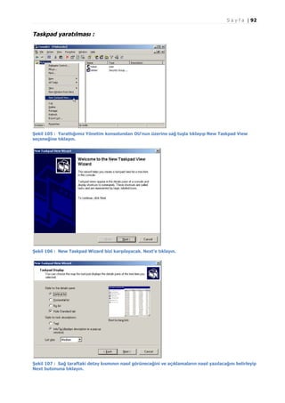 S a y f a | 92

Taskpad yaratılması :

Şekil 105 : Yarattığımız Yönetim konsolundan OU'nun üzerine sağ tuşla tıklayıp New Taskpad View
seçeneğine tıklayın.

Şekil 106 : New Taskpad Wizard bizi karşılayacak. Next'e tıklayın.

Şekil 107 : Sağ taraftaki detay kısmının nasıl görüneceğini ve açıklamaların nasıl yazılacağını belirleyip
Next butonuna tıklayın.

 