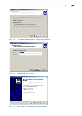 S a y f a | 93

Şekil 108 : Taskpad içinde hangi öğelerin bulunacağını belirleyin.

Şekil 109 : Taskpad'imize isim verelim.

Şekil 110 : Finish diyerek Taskpad yaratma işlemini bitirelim.

 