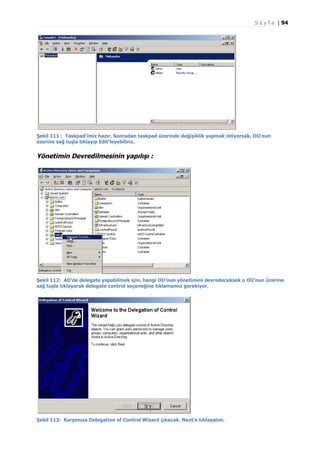 S a y f a | 94

Şekil 111 : Taskpad'imiz hazır. Sonradan taskpad üzerinde değişiklik yapmak istiyorsak, OU'nun
üzerine sağ tuşla tıklayıp Edit'leyebiliriz.

Yönetimin Devredilmesinin yapılışı :

Şekil 112: AD’de delegate yapabilmek için, hangi OU’nun yönetimini devredeceksek o OU’nun üzerine
sağ tuşla tıklayarak delegate control seçeneğine tıklamamız gerekiyor.

Şekil 113: Karşımıza Delegation of Control Wizard çıkacak. Next’e tıklayalım.

 