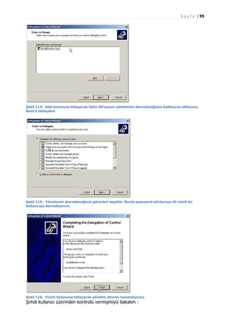 S a y f a | 95

Şekil 114: Add butonuna tıklayarak Satis OU’sunun yönetimini devredeceğimiz kullanıcıyı ekliyoruz.
Next’e tıklayalım

Şekil 115: Yönetimini devredeceğimiz görevleri seçelim. Burda password sıfırlamayı Ali isimli bir
kullanıcıya devrediyorum.

Şekil 116: Finish butonuna tıklayarak yönetim devrini tamamlıyoruz.

Şimdi kullanıcı üzerinden kontrolü vermişmiyiz bakalım :

 