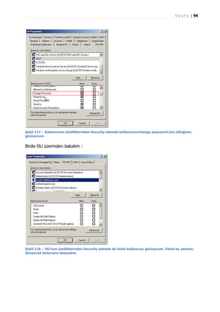 S a y f a | 96

Şekil 117 : Kullanıcının özelliklerinden Security tabında kullanıcınınchange password izni olduğunu
görüyorum.

Birde OU üzerinden bakalım :

Şekil 118 : OU'nun özelliklerinden Security tabında ali isimli kullanıcıyı görüyorum. Fakat bu yetmez.
Advanced butonuna tıklayalım.

 
