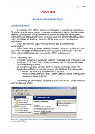 S a y f a | 98

MODULE 8
Implementing Group Policy
Group Policy Nedir ?
Group Policy (GP), AD’deki kullanıcı ve bilgisayarları yapılandırmak için kullanılır.
GP ayarları ile kullanıcıların çalışma ortamlarını tanımlayabiliriz, ekstra güvenlik ayarları
yapabiliriz, uygulamaları konfigüre edebilir ve bunların davranışlarını belirleyebiliriz,
kullanıcılara veya bilgisayarlara yazılım kurulumu yapabiliriz, scriptler atayabiliriz, folder
redirection (Klasör Yönlendirme) yapabiliriz. GP ile amaç, merkezi bir yönetimin
sağlanmasıdır.
GP’leri, tüm domaine uygulayabileceğimiz gibi özel gruplara (OU) da
uygulayabiliriz.
GP’leri, Server 2000 ve Server 2003 işletim sistemi çalışan sunucularla, Windows
2000 ve XP Pro çalışan clientları yönetmek için kullanabiliriz. Windows NT, 95 ve 98
işletim sistemi yüklü bilgisayarları yönetmek için GP’leri kullanamıyoruz.

İki tür Group Policy var :
- System32  Group Policy klasöründe saklanan ve yalnızca belirli bir bilgisayar için
geçerli olan Local Group Policy. Workgroup ortamındaki bir bilgisayarda sadece
Local Group Policy’ler vardır.
- AD Group Policy. Burada yaratılan policy’ler SYSVOL klasöründe tutulur. Bir
domain oluşturulduğunda otomatik olarak iki adet AD Group Policy oluşturulur.
o Default Domain Policy. Tüm domain için geçerlidir.
o Default Domain Controller Policy. Domain Controller’lar için temel güvenlik
yapılandırılmasında kullanılır.
Group Policy’ler, yaratıldığında nesne olarak tutulurlar yani GPO olarak adlandırılır
ve bir containerda tutulur.

Şekil 120: Local Group Policy. Buraya MMC konsolundan ulaşabileceğimiz gibi Run’dan gpedit.msc
yazarakta ulaşabiliriz.

 