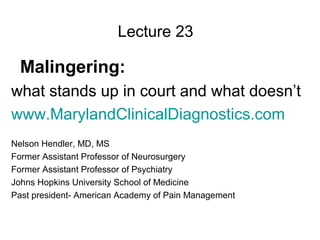 Lecture 23 
Malingering: 
what stands up in court and what doesn’t 
www.MarylandClinicalDiagnostics.com 
Nelson Hendler, MD, MS 
Former Assistant Professor of Neurosurgery 
Former Assistant Professor of Psychiatry 
Johns Hopkins University School of Medicine 
Past president- American Academy of Pain Management 
 