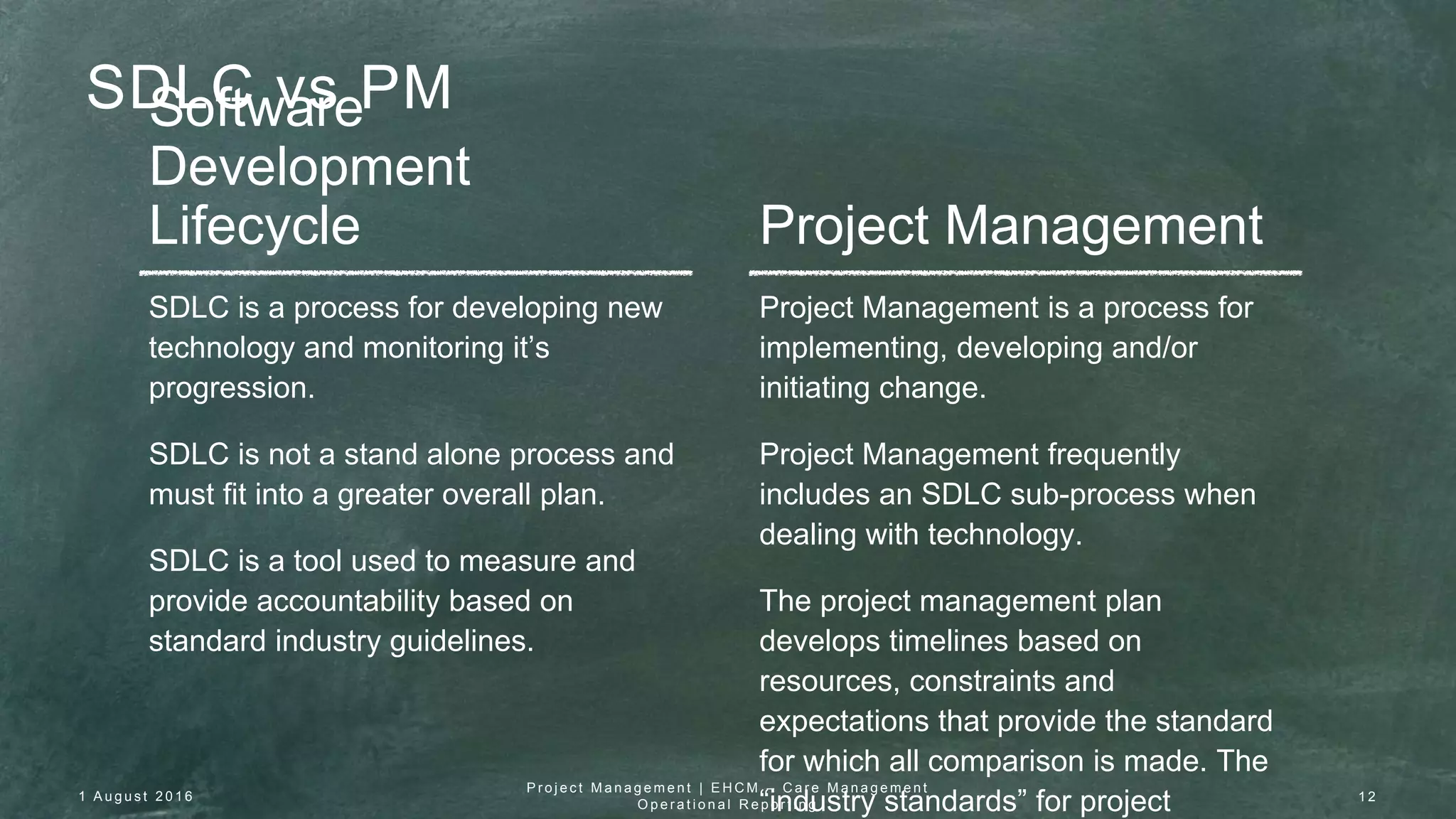 SDLC vs PMSoftware
Development
Lifecycle Project Management
SDLC is a process for developing new
technology and monitoring it’s
progression.
SDLC is not a stand alone process and
must fit into a greater overall plan.
SDLC is a tool used to measure and
provide accountability based on
standard industry guidelines.
Project Management is a process for
implementing, developing and/or
initiating change.
Project Management frequently
includes an SDLC sub-process when
dealing with technology.
The project management plan
develops timelines based on
resources, constraints and
expectations that provide the standard
for which all comparison is made. The
“industry standards” for project1 A u g u s t 2 0 1 6
P r o j e c t M a n a g e m e n t | E H C M – C a r e M a n a g e m e n t
O p e r a t i o n a l R e p o r t i n g
1 2
 