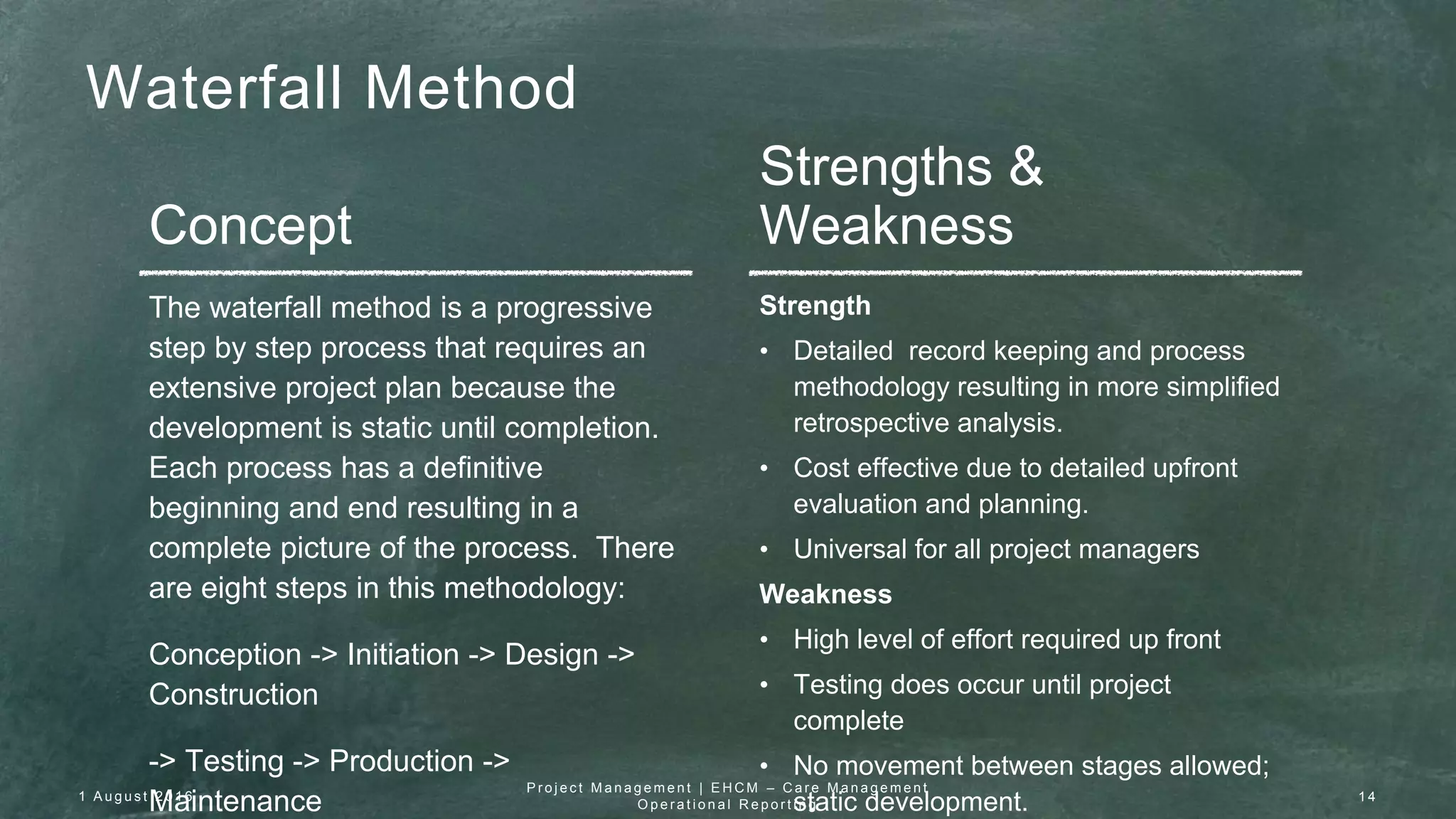 Waterfall Method
Concept
Strengths &
Weakness
The waterfall method is a progressive
step by step process that requires an
extensive project plan because the
development is static until completion.
Each process has a definitive
beginning and end resulting in a
complete picture of the process. There
are eight steps in this methodology:
Conception -> Initiation -> Design ->
Construction
-> Testing -> Production ->
Maintenance
Strength
• Detailed record keeping and process
methodology resulting in more simplified
retrospective analysis.
• Cost effective due to detailed upfront
evaluation and planning.
• Universal for all project managers
Weakness
• High level of effort required up front
• Testing does occur until project
complete
• No movement between stages allowed;
static development.1 A u g u s t 2 0 1 6
P r o j e c t M a n a g e m e n t | E H C M – C a r e M a n a g e m e n t
O p e r a t i o n a l R e p o r t i n g
1 4
 