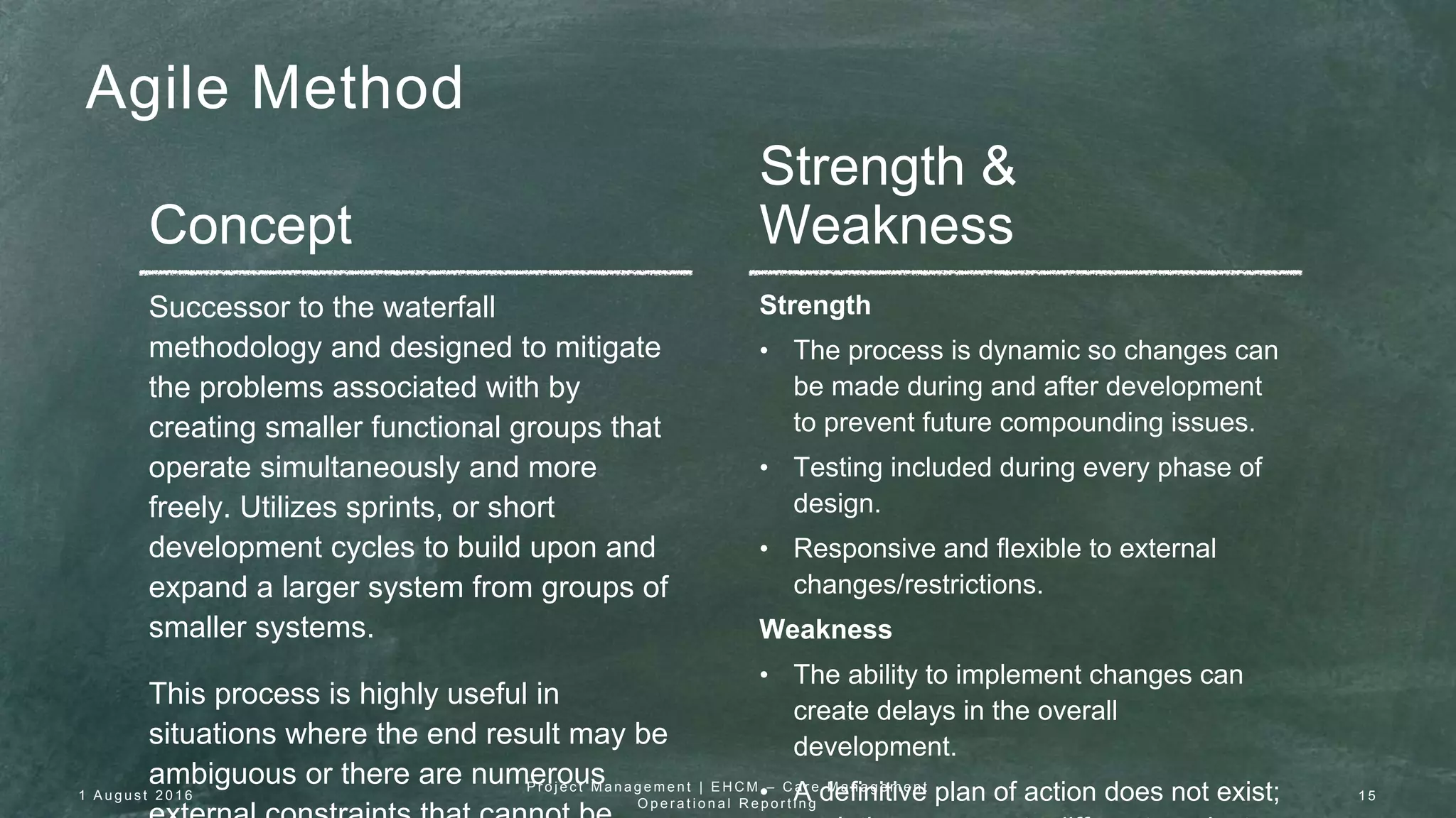 Agile Method
Concept
Strength &
Weakness
Successor to the waterfall
methodology and designed to mitigate
the problems associated with by
creating smaller functional groups that
operate simultaneously and more
freely. Utilizes sprints, or short
development cycles to build upon and
expand a larger system from groups of
smaller systems.
This process is highly useful in
situations where the end result may be
ambiguous or there are numerous
Strength
• The process is dynamic so changes can
be made during and after development
to prevent future compounding issues.
• Testing included during every phase of
design.
• Responsive and flexible to external
changes/restrictions.
Weakness
• The ability to implement changes can
create delays in the overall
development.
• A definitive plan of action does not exist;1 A u g u s t 2 0 1 6
P r o j e c t M a n a g e m e n t | E H C M – C a r e M a n a g e m e n t
O p e r a t i o n a l R e p o r t i n g
1 5
 