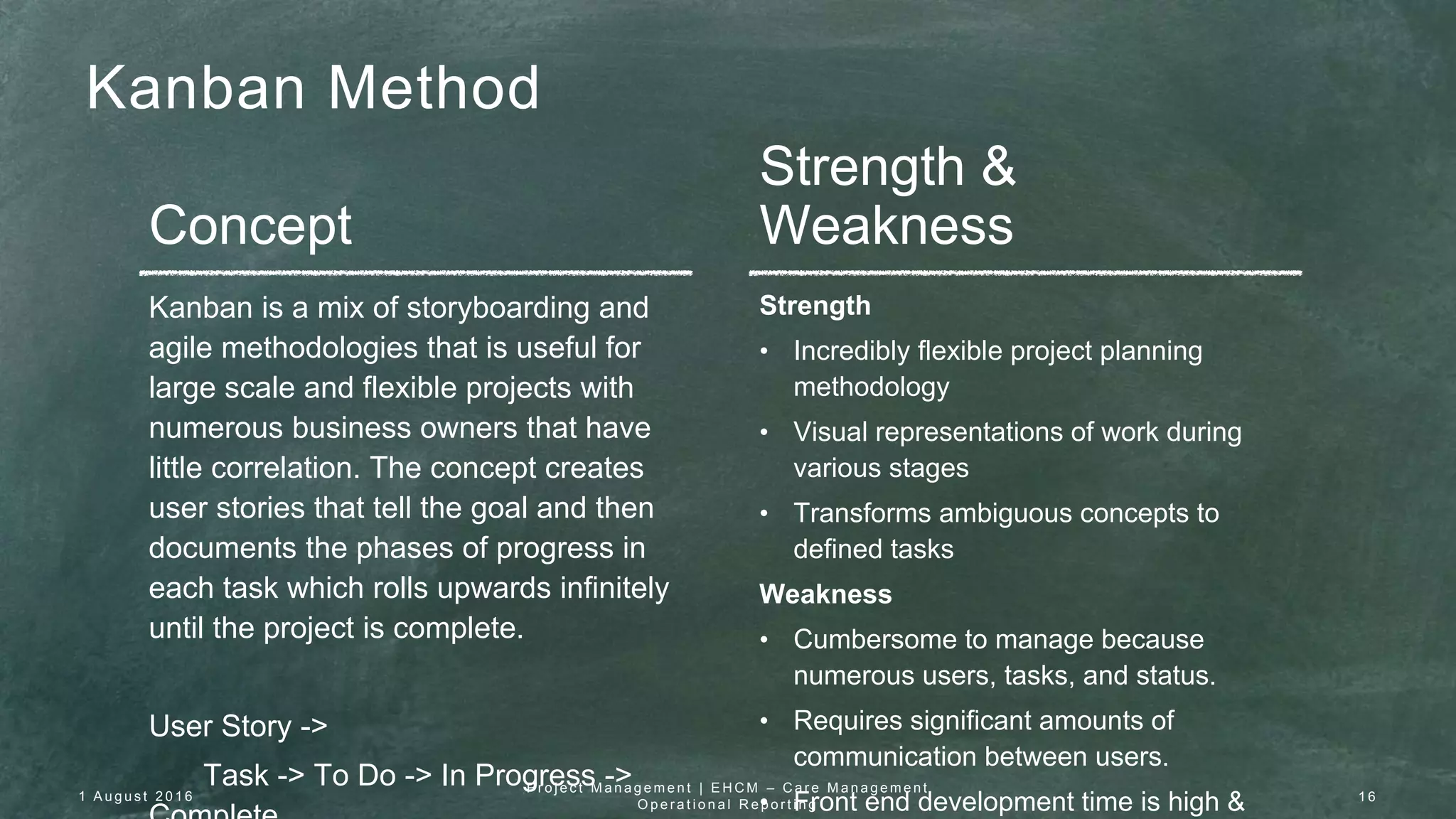 Kanban Method
Concept
Strength &
Weakness
Kanban is a mix of storyboarding and
agile methodologies that is useful for
large scale and flexible projects with
numerous business owners that have
little correlation. The concept creates
user stories that tell the goal and then
documents the phases of progress in
each task which rolls upwards infinitely
until the project is complete.
User Story ->
Task -> To Do -> In Progress ->
Strength
• Incredibly flexible project planning
methodology
• Visual representations of work during
various stages
• Transforms ambiguous concepts to
defined tasks
Weakness
• Cumbersome to manage because
numerous users, tasks, and status.
• Requires significant amounts of
communication between users.
• Front end development time is high &1 A u g u s t 2 0 1 6
P r o j e c t M a n a g e m e n t | E H C M – C a r e M a n a g e m e n t
O p e r a t i o n a l R e p o r t i n g
1 6
 