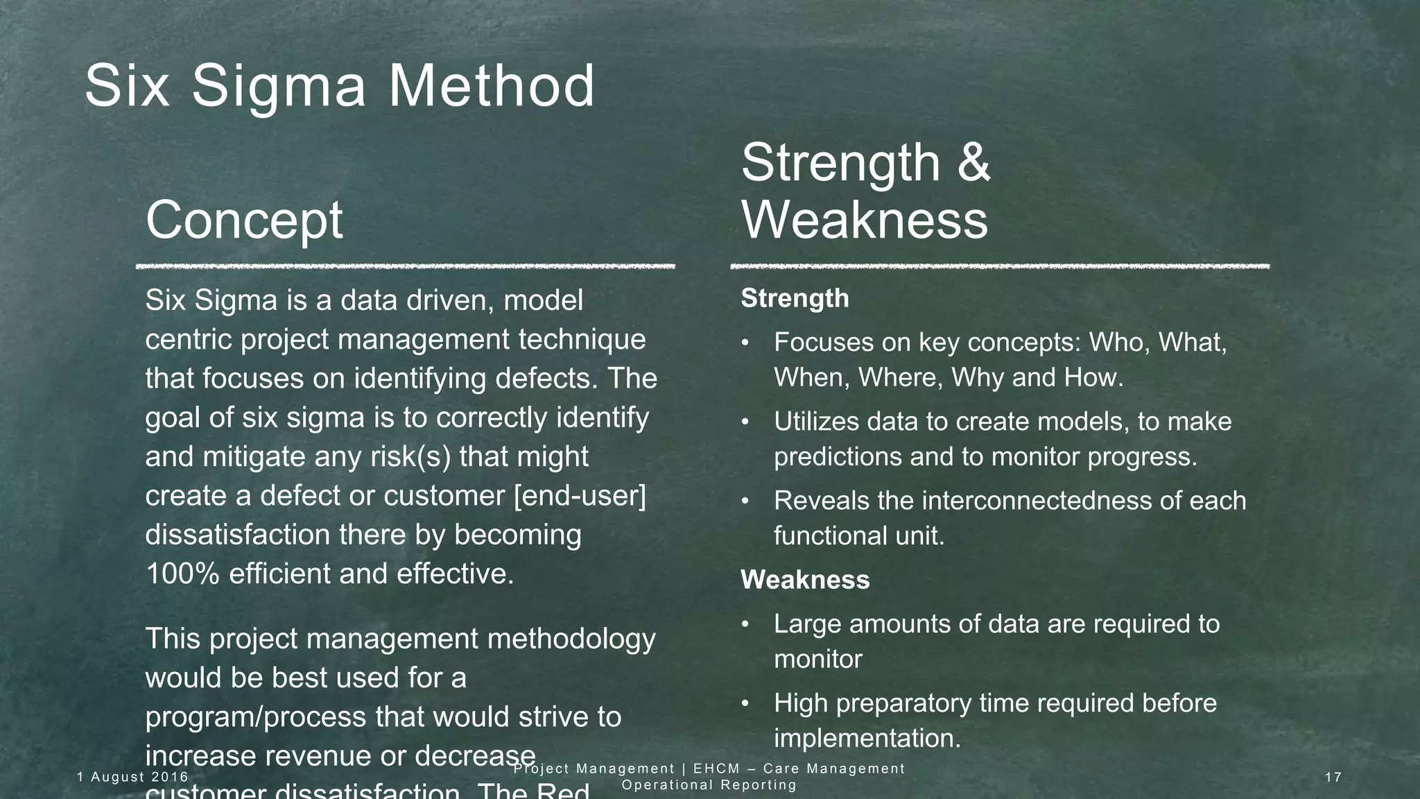 Six Sigma Method
Concept
Strength &
Weakness
Six Sigma is a data driven, model
centric project management technique
that focuses on identifying defects. The
goal of six sigma is to correctly identify
and mitigate any risk(s) that might
create a defect or customer [end-user]
dissatisfaction there by becoming
100% efficient and effective.
This project management methodology
would be best used for a
program/process that would strive to
increase revenue or decrease
Strength
• Focuses on key concepts: Who, What,
When, Where, Why and How.
• Utilizes data to create models, to make
predictions and to monitor progress.
• Reveals the interconnectedness of each
functional unit.
Weakness
• Large amounts of data are required to
monitor
• High preparatory time required before
implementation.
1 A u g u s t 2 0 1 6
P r o j e c t M a n a g e m e n t | E H C M – C a r e M a n a g e m e n t
O p e r a t i o n a l R e p o r t i n g
1 7
 
