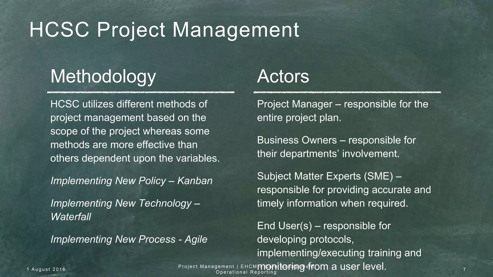 HCSC Project Management
Methodology Actors
HCSC utilizes different methods of
project management based on the
scope of the project whereas some
methods are more effective than
others dependent upon the variables.
Implementing New Policy – Kanban
Implementing New Technology –
Waterfall
Implementing New Process - Agile
Project Manager – responsible for the
entire project plan.
Business Owners – responsible for
their departments’ involvement.
Subject Matter Experts (SME) –
responsible for providing accurate and
timely information when required.
End User(s) – responsible for
developing protocols,
implementing/executing training and
monitoring from a user level.1 A u g u s t 2 0 1 6
P r o j e c t M a n a g e m e n t | E H C M – C a r e M a n a g e m e n t
O p e r a t i o n a l R e p o r t i n g
7
 