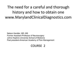 The need for a careful and thorough
history and how to obtain one
www.MarylandClinicalDiagnostics.com
COURSE 2
Nelson Hendler, MD, MS
Former Assistant Professor of Neurosurgery
Johns Hopkins University School of Medicine
Past president-American Academy of Pain Management
 