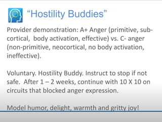 “Hostility Buddies”
Provider demonstration: A+ Anger (primitive, subcortical, body activation, effective) vs. C- anger
(non-primitive, neocortical, no body activation,
ineffective).
Voluntary. Hostility Buddy. Instruct to stop if not
safe. After 1 – 2 weeks, continue with 10 X 10 on
circuits that blocked anger expression.
Model humor, delight, warmth and gritty joy!

 