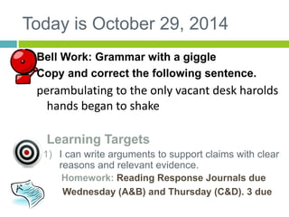 Today is October 29, 2014 
Bell Work: Grammar with a giggle 
Copy and correct the following sentence. 
perambulating to the only vacant desk harolds 
hands began to shake 
Learning Targets 
1) I can write arguments to support claims with clear 
reasons and relevant evidence. 
Homework: Reading Response Journals due 
Wednesday (A&B) and Thursday (C&D). 3 due 
 