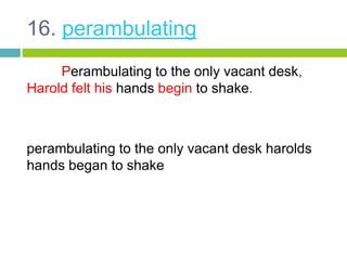 16. perambulating 
Perambulating to the only vacant desk, 
Harold felt his hands begin to shake. 
perambulating to the only vacant desk harolds 
hands began to shake 
 