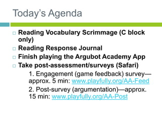 Today’s Agenda 
 Reading Vocabulary Scrimmage (C block 
only) 
 Reading Response Journal 
 Finish playing the Argubot Academy App 
 Take post-assessment/surveys (Safari) 
1. Engagement (game feedback) survey— 
approx. 5 min: www.playfully.org/AA-Feed 
2. Post-survey (argumentation)—approx. 
15 min: www.playfully.org/AA-Post 
 