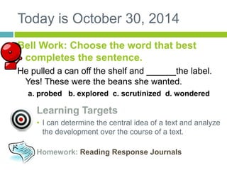 Today is October 30, 2014 
Bell Work: Choose the word that best 
completes the sentence. 
He pulled a can off the shelf and ______the label. 
Yes! These were the beans she wanted. 
a. probed b. explored c. scrutinized d. wondered 
Learning Targets 
• I can determine the central idea of a text and analyze 
the development over the course of a text. 
Homework: Reading Response Journals 
 
