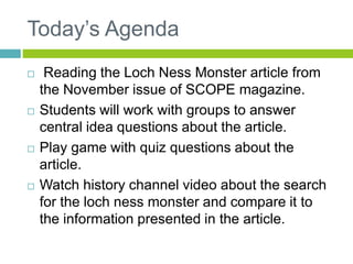 Today’s Agenda 
 Reading the Loch Ness Monster article from 
the November issue of SCOPE magazine. 
 Students will work with groups to answer 
central idea questions about the article. 
 Play game with quiz questions about the 
article. 
 Watch history channel video about the search 
for the loch ness monster and compare it to 
the information presented in the article. 
