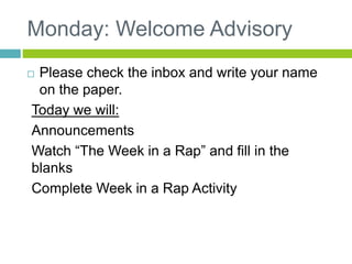 Monday: Welcome Advisory 
 Please check the inbox and write your name 
on the paper. 
Today we will: 
Announcements 
Watch “The Week in a Rap” and fill in the 
blanks 
Complete Week in a Rap Activity 
 