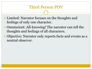 Third Person POV
 Limited: Narrator focuses on the thoughts and
feelings of only one character.
 Omniscient: All-knowing! The narrator can tell the
thoughts and feelings of all characters.
 Objective: Narrator only reports facts and events as a
neutral observer.
 