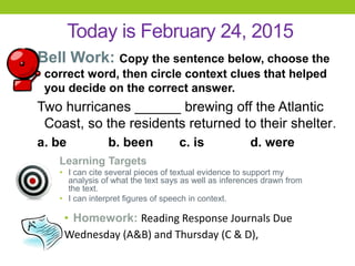 Today is February 24, 2015
Bell Work: Copy the sentence below, choose the
correct word, then circle context clues that helped
you decide on the correct answer.
Two hurricanes ______ brewing off the Atlantic
Coast, so the residents returned to their shelter.
a. be b. been c. is d. were
Learning Targets
• I can cite several pieces of textual evidence to support my
analysis of what the text says as well as inferences drawn from
the text.
• I can interpret figures of speech in context.
• Homework: Reading Response Journals Due
Wednesday (A&B) and Thursday (C & D),
 