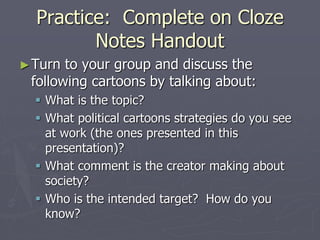 Practice: Complete on Cloze
Notes Handout
►Turn to your group and discuss the
following cartoons by talking about:
 What is the topic?
 What political cartoons strategies do you see
at work (the ones presented in this
presentation)?
 What comment is the creator making about
society?
 Who is the intended target? How do you
know?
 