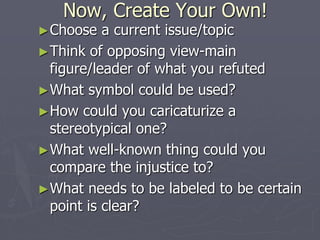 Now, Create Your Own!
►Choose a current issue/topic
►Think of opposing view-main
figure/leader of what you refuted
►What symbol could be used?
►How could you caricaturize a
stereotypical one?
►What well-known thing could you
compare the injustice to?
►What needs to be labeled to be certain
point is clear?
 