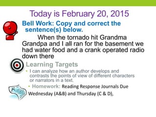 Today is February 20, 2015
Bell Work: Copy and correct the
sentence(s) below.
When the tornado hit Grandma
Grandpa and I all ran for the basement we
had water food and a crank operated radio
down there
Learning Targets
• I can analyze how an author develops and
contrasts the points of view of different characters
or narrators in a text.
• Homework: Reading Response Journals Due
Wednesday (A&B) and Thursday (C & D),
 