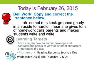Today is February 26, 2015
Bell Work: Copy and correct the
sentence below.
oh no not mrs keck groaned gnarly
in an aside to harold. i hear she gives tons
of homework calls parents and makes
students write and write
Learning Targets
• I can analyze how an author develops and
contrasts the points of view of different characters
or narrators in a text.
• Homework: Reading Response Journals Due
Wednesday (A&B) and Thursday (C & D),
 