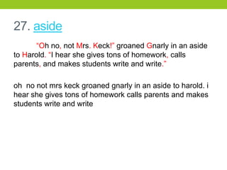 27. aside
“Oh no, not Mrs. Keck!” groaned Gnarly in an aside
to Harold. “I hear she gives tons of homework, calls
parents, and makes students write and write.”
oh no not mrs keck groaned gnarly in an aside to harold. i
hear she gives tons of homework calls parents and makes
students write and write
 