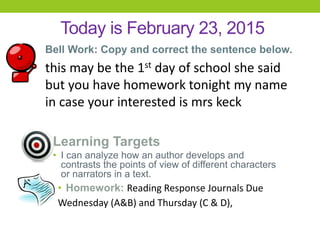 Today is February 23, 2015
Bell Work: Copy and correct the sentence below.
this may be the 1st day of school she said
but you have homework tonight my name
in case your interested is mrs keck
Learning Targets
• I can analyze how an author develops and
contrasts the points of view of different characters
or narrators in a text.
• Homework: Reading Response Journals Due
Wednesday (A&B) and Thursday (C & D),
 