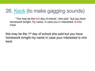 26. Keck (to make gagging sounds)
“This may be the first day of school,” she said, “but you have
homework tonight. My name, in case you’re interested, is Mrs.
Keck.
this may be the 1st day of school she said but you have
homework tonight my name in case your interested is mrs
keck
 