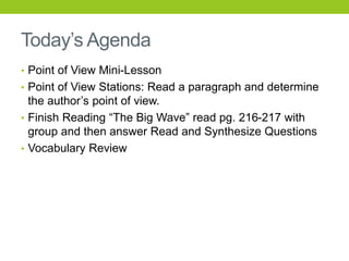 Today’s Agenda
• Point of View Mini-Lesson
• Point of View Stations: Read a paragraph and determine
the author’s point of view.
• Finish Reading “The Big Wave” read pg. 216-217 with
group and then answer Read and Synthesize Questions
• Vocabulary Review
 
