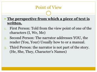 Point of View
 The perspective from which a piece of text is
written.
1. First Person: Told from the view point of one of the
characters (I, We, Me)
2. Second Person: The narrator addresses YOU, the
reader (You, Your) Usually how to or a manual.
3. Third Person: the narrator is not part of the story.
(He, She, They, Character’s Names)
 