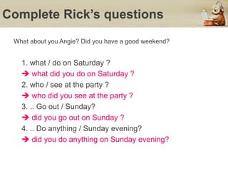 Complete Rick’s questions
What about you Angie? Did you have a good weekend?
1. what / do on Saturday ?
 what did you do on Saturday ?
2. who / see at the party ?
 who did you see at the party ?
3. .. Go out / Sunday?
 did you go out on Sunday ?
4. .. Do anything / Sunday evening?
 did you do anything on Sunday evening?
 