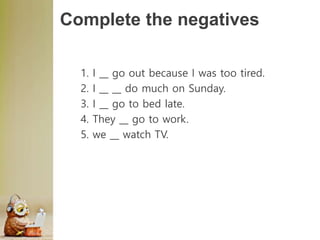 Complete the negatives
1. I __ go out because I was too tired.
2. I __ __ do much on Sunday.
3. I __ go to bed late.
4. They __ go to work.
5. we __ watch TV.
 