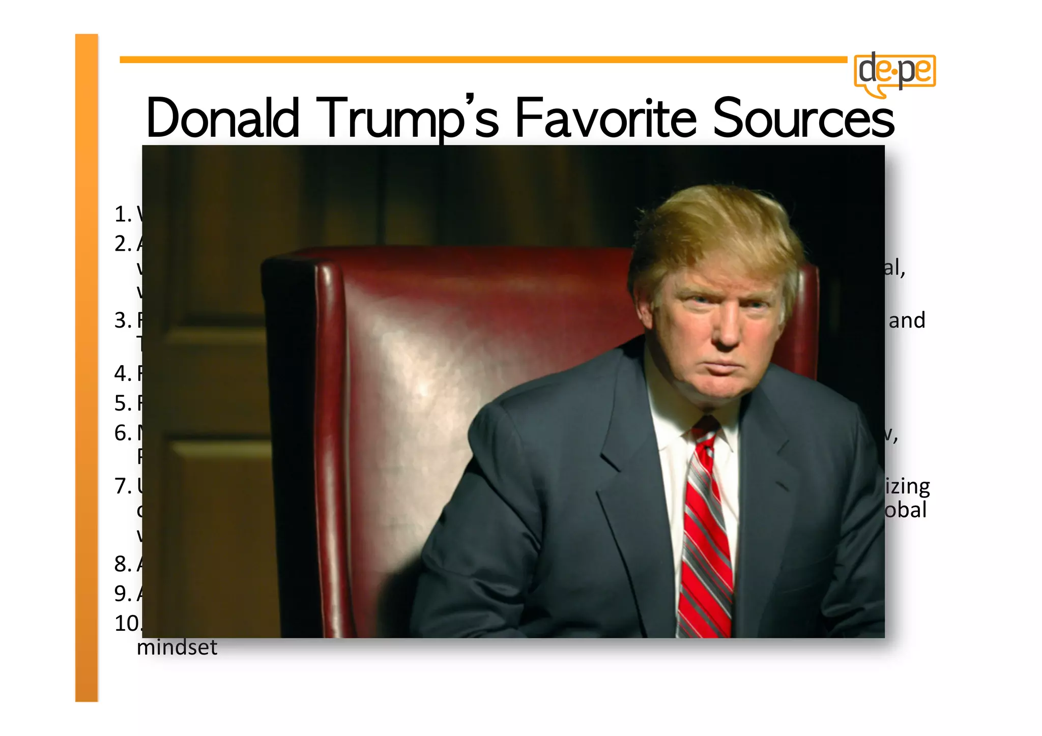1. Wherever	
  my	
  entrepreneurial	
  passions	
  lead	
  me	
  
2. Any	
  trade	
  show	
  in	
  an	
  aXracHve,	
  recession-­‐resistant	
  industry	
  (food,	
  energy,	
  
   water	
  puriﬁcaHon	
  technology,	
  health,	
  computer	
  services,	
  Internet,	
  or	
  digital,	
  
   wireless,	
  mobile,	
  and	
  personal	
  devices—use	
  your	
  imaginaHon)!	
  
3. Real	
  estate	
  and	
  business	
  opportuniHes	
  in	
  Investor’s	
  Business	
  Daily,	
  Banker	
  and	
  
   Tradesman,	
  and	
  the	
  Wall	
  Street	
  Journal	
  
4. Franchising	
  trade	
  shows	
  
5. Recognizing	
  and	
  borrowing	
  other	
  companies’	
  best	
  pracHces	
  
6. Magazines	
  and	
  catalogs	
  such	
  as	
  Inc.,	
  Entrepreneur,	
  MIT	
  Technology	
  Review,	
  
   Popular	
  Electronics,	
  the	
  Edmund	
  ScienHﬁc	
  catalog,	
  and	
  the	
  like	
  
7. Unstoppable	
  world	
  trends,	
  for	
  example,	
  energy	
  shortages,	
  the	
  commercializing	
  
   of	
  Asia,	
  populaHon	
  and	
  demographics,	
  the	
  increasing	
  U.S.	
  naHonal	
  debt,	
  global	
  
   warming,	
  and	
  the	
  lieoﬀ	
  of	
  digital,	
  wireless,	
  mobile,	
  and	
  personal	
  devices	
  	
  
8. AcquisiHon	
  of	
  a	
  sustainable	
  business	
  at	
  a	
  distressed	
  price	
  
9. AcquisiHon	
  of	
  mulHfamily	
  real	
  estate	
  at	
  a	
  distressed	
  price.	
  
10. Traveling	
  the	
  world	
  and	
  just	
  observing	
  with	
  my	
  value-­‐adding,	
  innovaHve	
  
   mindset	
  
 