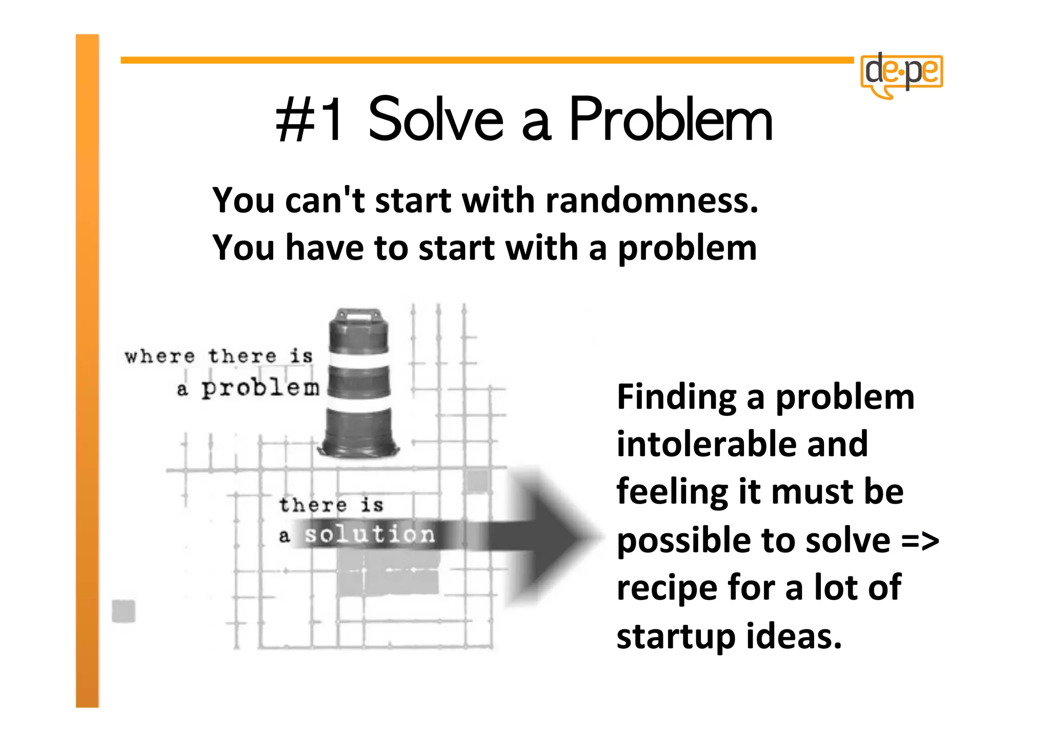 You	
  can't	
  start	
  with	
  randomness.	
  
You	
  have	
  to	
  start	
  with	
  a	
  problem	
  	
  


                                         Finding	
  a	
  problem	
  
                                         intolerable	
  and	
  
                                         feeling	
  it	
  must	
  be	
  
                                         possible	
  to	
  solve	
  =>	
  
                                         recipe	
  for	
  a	
  lot	
  of	
  
                                         startup	
  ideas.	
  
 