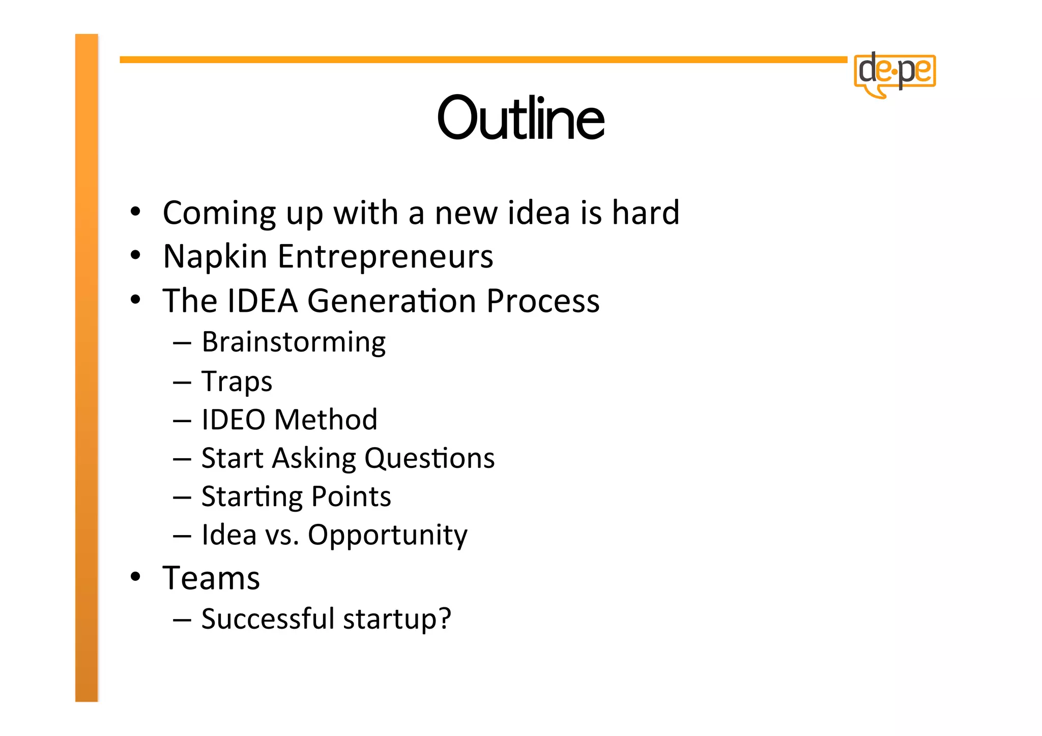 •  Coming	
  up	
  with	
  a	
  new	
  idea	
  is	
  hard	
  
•  Napkin	
  Entrepreneurs	
  
•  The	
  IDEA	
  GeneraHon	
  Process	
  
    –  Brainstorming	
  
    –  Traps	
  
    –  IDEO	
  Method	
  
    –  Start	
  Asking	
  QuesHons	
  
    –  StarHng	
  Points	
  
    –  Idea	
  vs.	
  Opportunity	
  
•  Teams	
  
    –  Successful	
  startup?	
  	
  
 