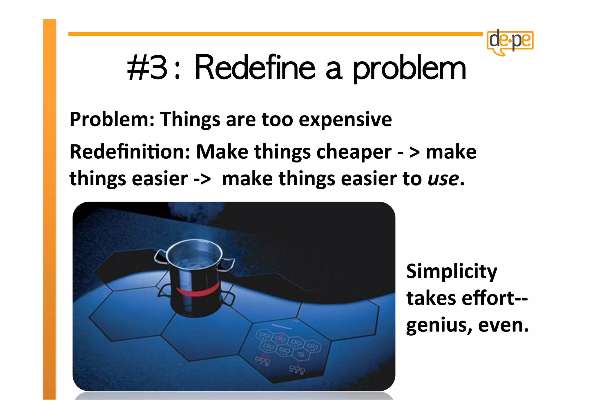 Problem:	
  Things	
  are	
  too	
  expensive	
  
Redeﬁni>on:	
  Make	
  things	
  cheaper	
  -­‐	
  >	
  make	
  
things	
  easier	
  -­‐>	
  	
  make	
  things	
  easier	
  to	
  use.	
  



                                                            Simplicity	
  
                                                            takes	
  eﬀort-­‐-­‐	
  
                                                            genius,	
  even.	
  	
  
 