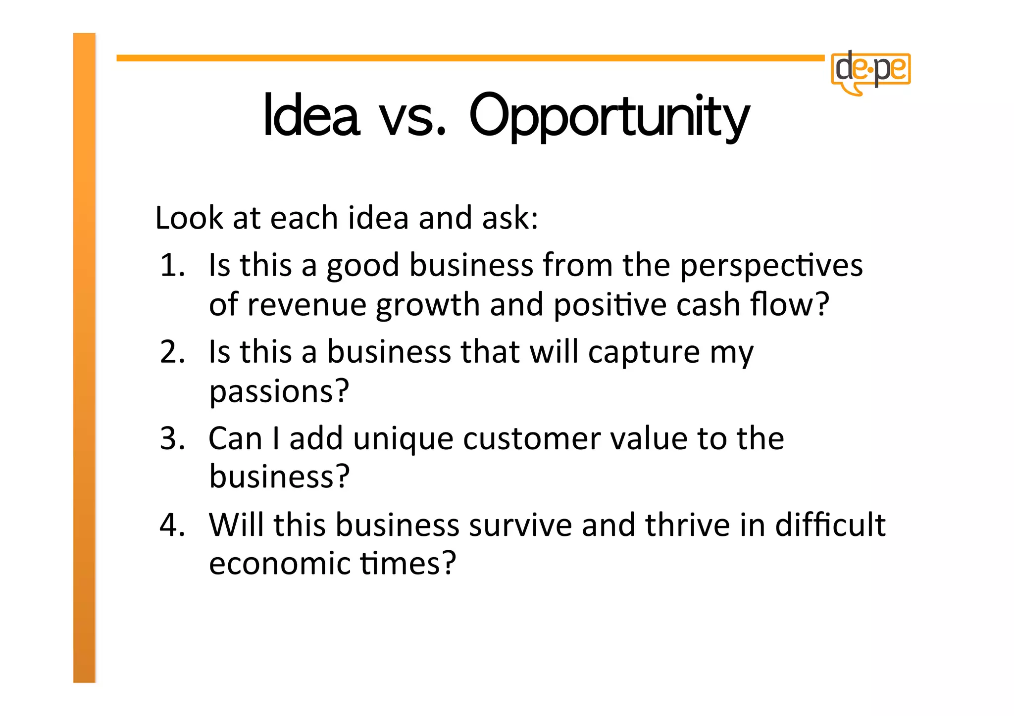  
Look	
  at	
  each	
  idea	
  and	
  ask:	
  
1.  Is	
  this	
  a	
  good	
  business	
  from	
  the	
  perspecHves	
  
    of	
  revenue	
  growth	
  and	
  posiHve	
  cash	
  ﬂow?	
  	
  
2.  Is	
  this	
  a	
  business	
  that	
  will	
  capture	
  my	
  
    passions?	
  	
  
3.  Can	
  I	
  add	
  unique	
  customer	
  value	
  to	
  the	
  
    business?	
  	
  
4.  Will	
  this	
  business	
  survive	
  and	
  thrive	
  in	
  difﬁcult	
  
    economic	
  Hmes?	
  
 