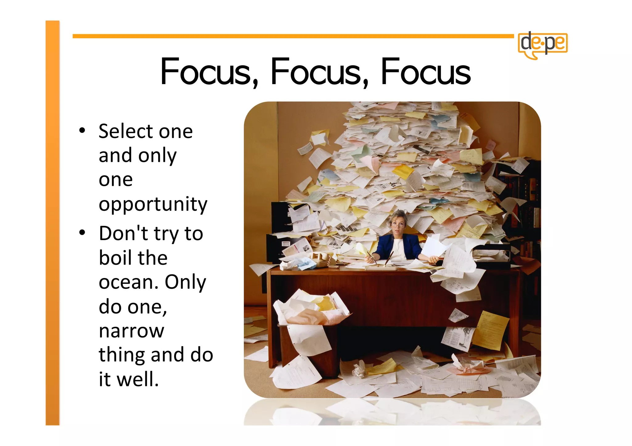 •  Select	
  one	
  
   and	
  only	
  
   one	
  
   opportunity	
  
•  Don't	
  try	
  to	
  
   boil	
  the	
  
   ocean.	
  Only	
  
   do	
  one,	
  
   narrow	
  
   thing	
  and	
  do	
  
   it	
  well.	
  	
  
 