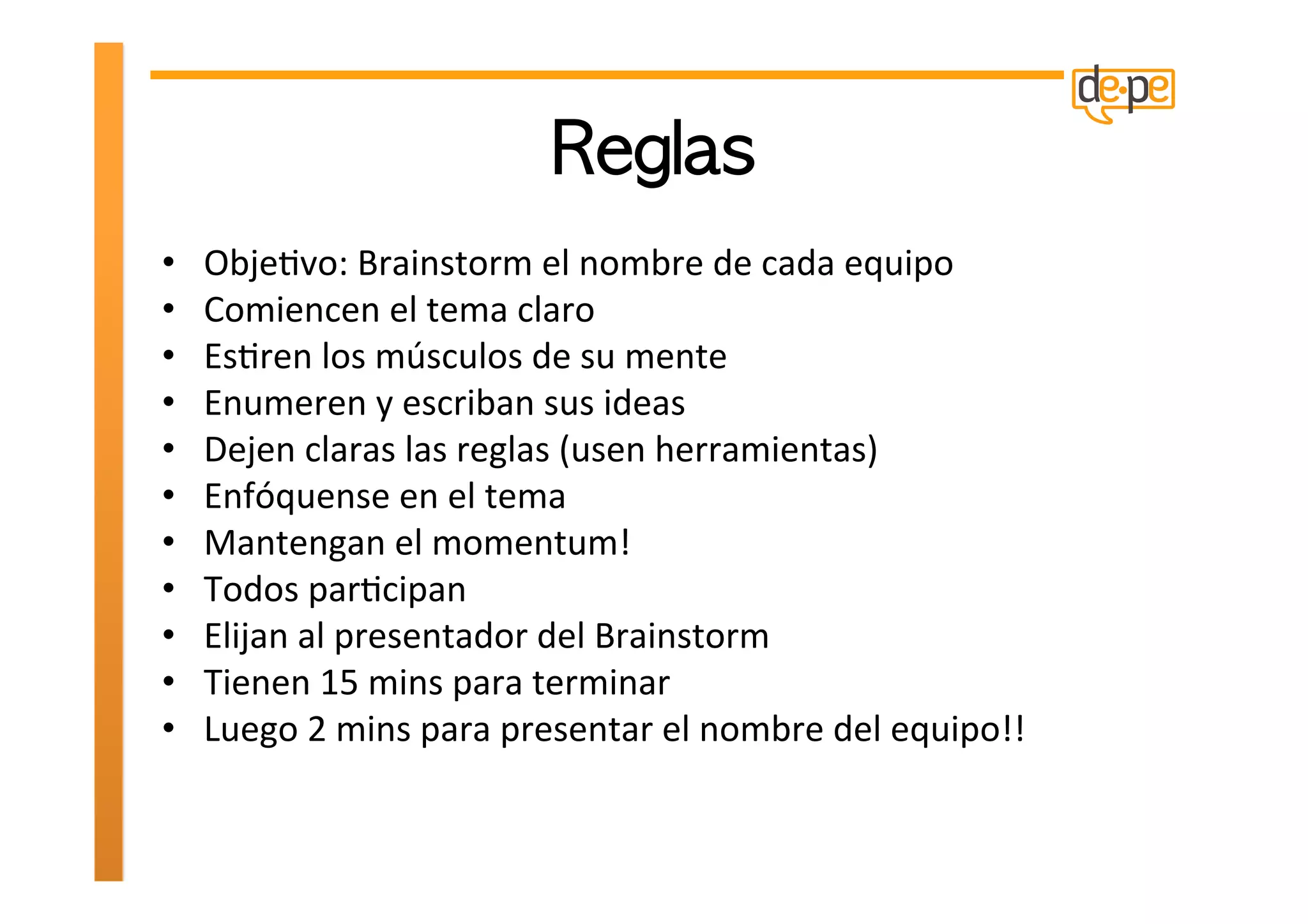 •    ObjeHvo:	
  Brainstorm	
  el	
  nombre	
  de	
  cada	
  equipo	
  
•    Comiencen	
  el	
  tema	
  claro	
  
•    EsHren	
  los	
  músculos	
  de	
  su	
  mente	
  
•    Enumeren	
  y	
  escriban	
  sus	
  ideas	
  
•    Dejen	
  claras	
  las	
  reglas	
  (usen	
  herramientas)	
  
•    Enfóquense	
  en	
  el	
  tema	
  
•    Mantengan	
  el	
  momentum!	
  
•    Todos	
  parHcipan	
  
•    Elijan	
  al	
  presentador	
  del	
  Brainstorm	
  
•    Tienen	
  15	
  mins	
  para	
  terminar	
  
•    Luego	
  2	
  mins	
  para	
  presentar	
  el	
  nombre	
  del	
  equipo!!	
  
 