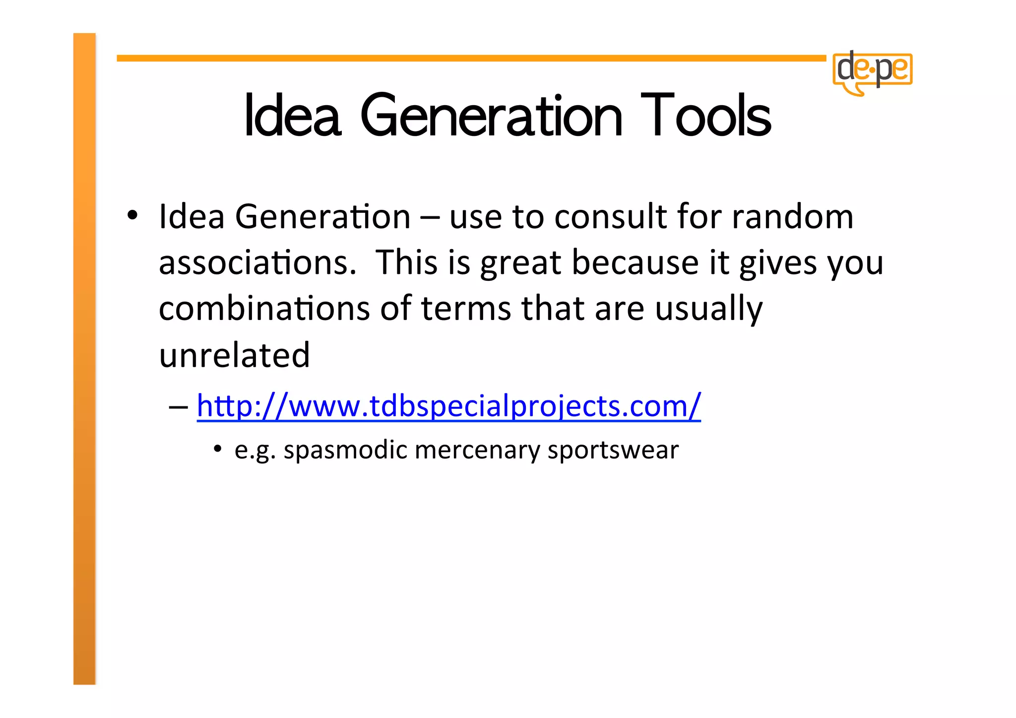 •  Idea	
  GeneraHon	
  –	
  use	
  to	
  consult	
  for	
  random	
  
   associaHons.	
  	
  This	
  is	
  great	
  because	
  it	
  gives	
  you	
  
   combinaHons	
  of	
  terms	
  that	
  are	
  usually	
  
   unrelated	
  
    –  hXp://www.tdbspecialprojects.com/	
  
        •  e.g.	
  spasmodic	
  mercenary	
  sportswear	
  
 