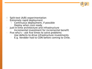    Split-test (A/B) experimentation
   Extremely rapid deployment
       Continuous deployment, if possible
       Deploy when core ready
   Just-in-time architecture and infrastructure
       Incremental investment for incremental benefit
   Five why's – ask five times to solve problems
       Use defects to drive infrastructure investments
       E.g. Vendder had to CDN before coming to Chile.
 