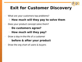 Exit for Customer Discovery
   What are your customers top problems?
        How much will they pay to solve them
   Does your product concept solve them?
        Do customers agree?
        How much will they pay?
   Draw a day-in-the-life of a customer
        before & after your product
   Draw the org chart of users & buyers
 