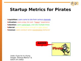 Startup Metrics for Pirates

•   Acquisition: users come to site from various channels
•   Activation: users enjoy 1st visit: "happy” experience
•   Retention: users come back, visit site multiple times
•   Referral: users like product enough to refer others
•   Revenue: users conduct some monetization behavior




                                          AARRR
                                            !



       (note: If you’re in a hurry,
       Google “Startup Metrics” &
       watch 5m video)
 
