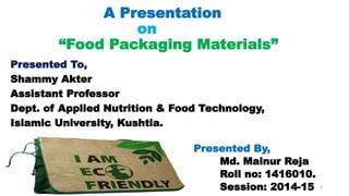 A Presentation
on
“Food Packaging Materials”
Presented To,
Shammy Akter
Assistant Professor
Dept. of Applied Nutrition & Food Technology,
Islamic University, Kushtia.
Presented By,
Md. Mainur Reja
Roll no: 1416010.
Session: 2014-15 3
 