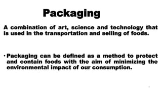 Packaging
A combination of art, science and technology that
is used in the transportation and selling of foods.
• Packaging can be defined as a method to protect
and contain foods with the aim of minimizing the
environmental impact of our consumption.
4
 