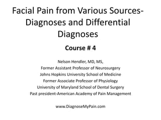 Facial Pain from Various Sources-
Diagnoses and Differential
Diagnoses
Course # 4
Nelson Hendler, MD, MS,
Former Assistant Professor of Neurosurgery
Johns Hopkins University School of Medicine
Former Associate Professor of Physiology
University of Maryland School of Dental Surgery
Past president-American Academy of Pain Management
www.DiagnoseMyPain.com
 