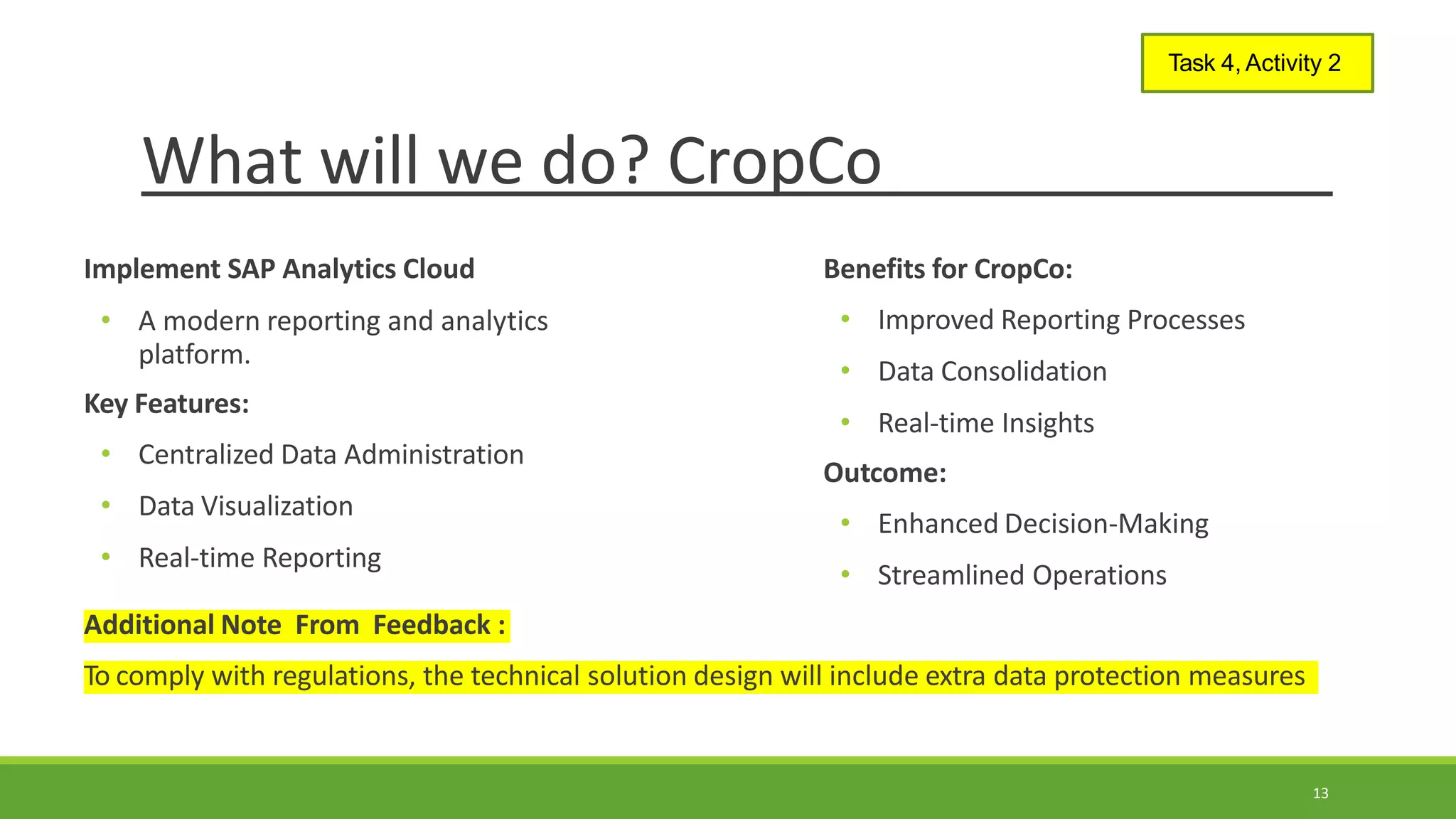 What will we do? CropCo
13
Task 4, Activity 2
Implement SAP Analytics Cloud Benefits for CropCo:
• A modern reporting and analytics
platform.
Key Features:
• Centralized Data Administration
• Data Visualization
• Real-time Reporting
• Improved Reporting Processes
• Data Consolidation
• Real-time Insights
Outcome:
• Enhanced Decision-Making
• Streamlined Operations
Additional Note From Feedback :
To comply with regulations, the technical solution design will include extra data protection measures
 