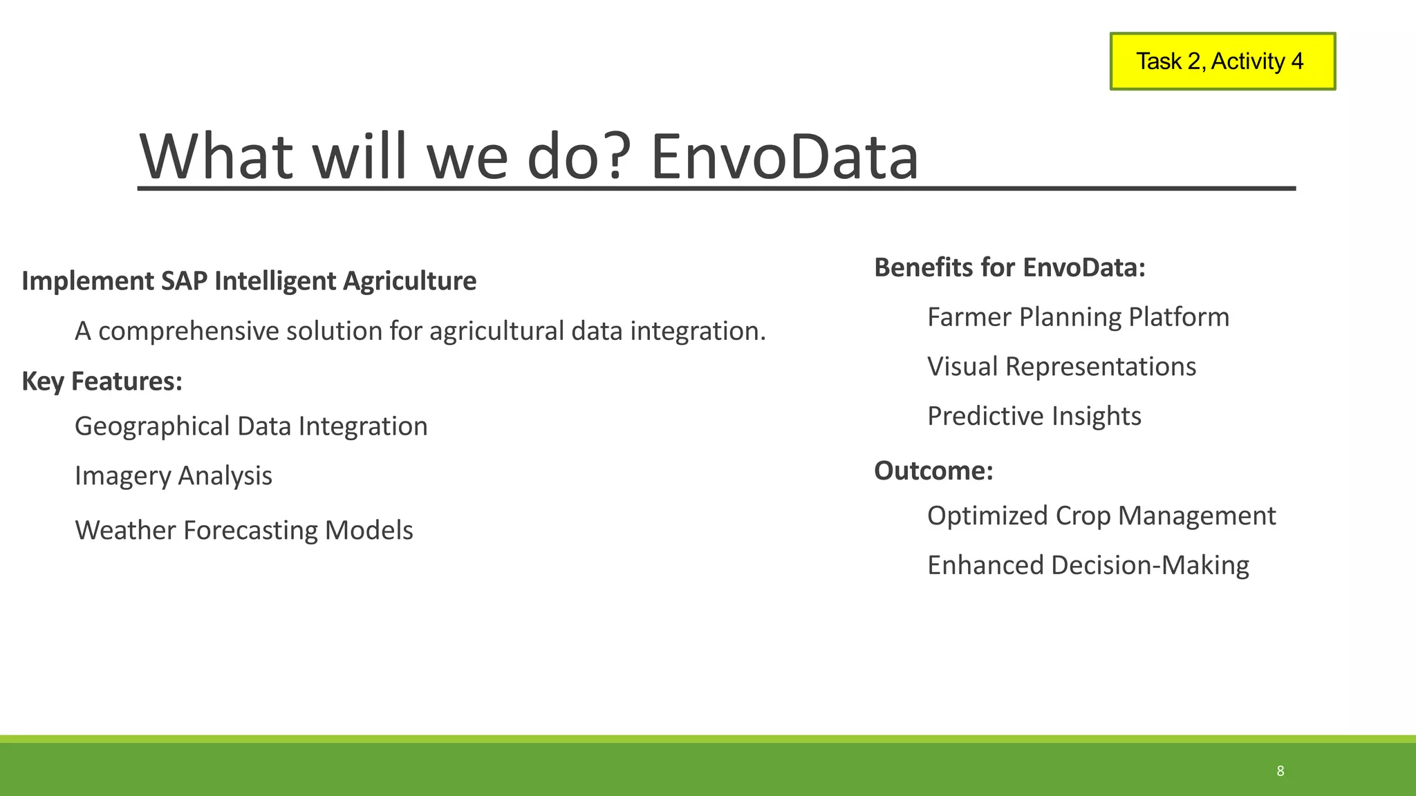 What will we do? EnvoData
8
Task 2, Activity 4
Implement SAP Intelligent Agriculture
A comprehensive solution for agricultural data integration.
Key Features:
Geographical Data Integration
Imagery Analysis
Weather Forecasting Models
Benefits for EnvoData:
Farmer Planning Platform
Visual Representations
Predictive Insights
Outcome:
Optimized Crop Management
Enhanced Decision-Making
 